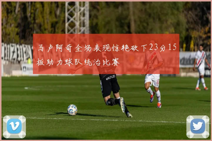 马卢阿奇全场表现惊艳砍下23分15板助力球队统治比赛