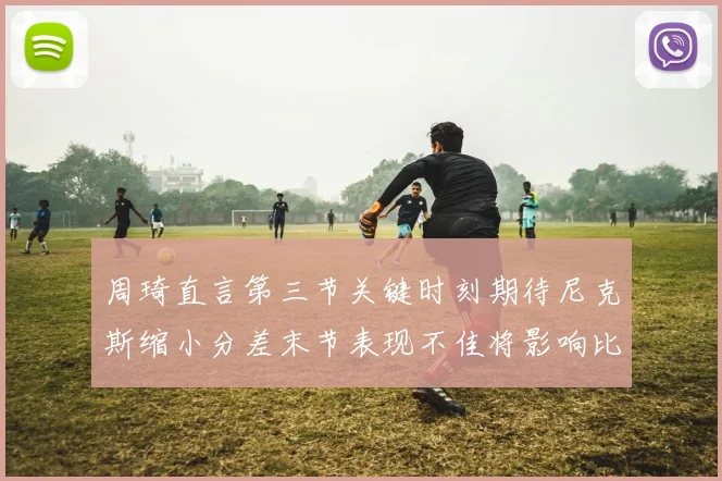 周琦直言第三节关键时刻期待尼克斯缩小分差末节表现不佳将影响比赛结果