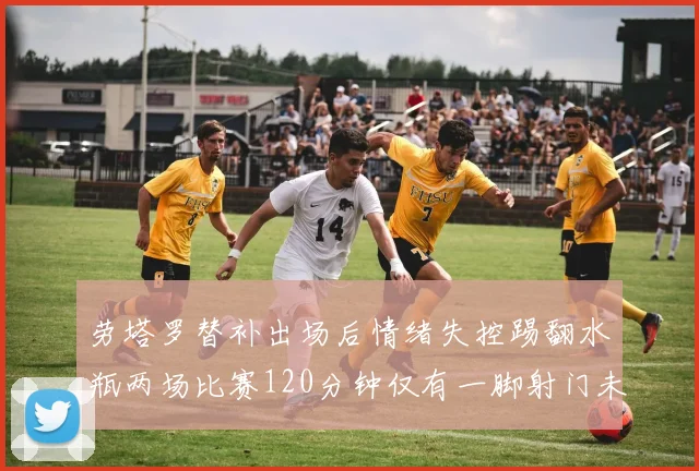 劳塔罗替补出场后情绪失控踢翻水瓶两场比赛120分钟仅有一脚射门未能进球