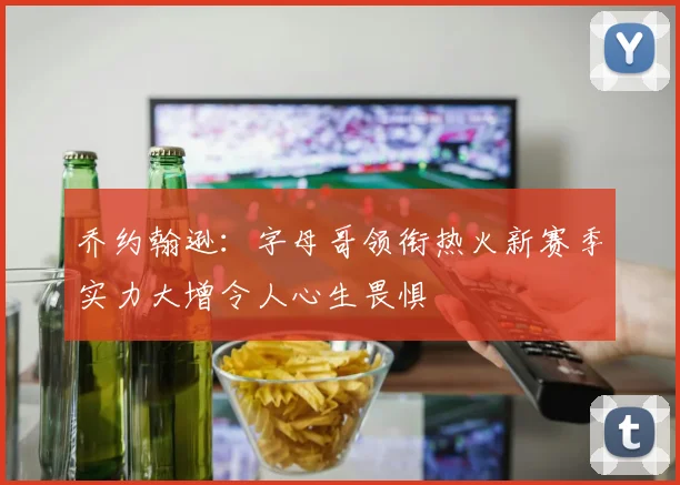 乔约翰逊：字母哥领衔热火新赛季实力大增令人心生畏惧