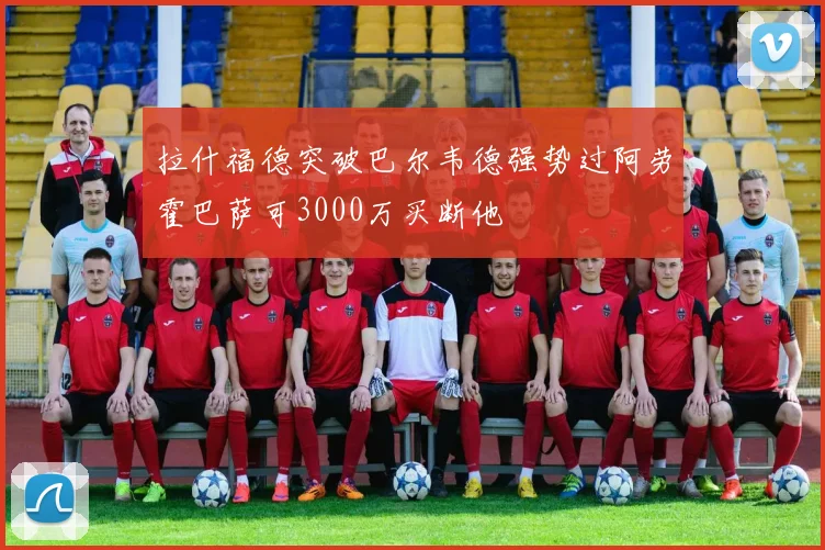 拉什福德突破巴尔韦德强势过阿劳霍巴萨可3000万买断他