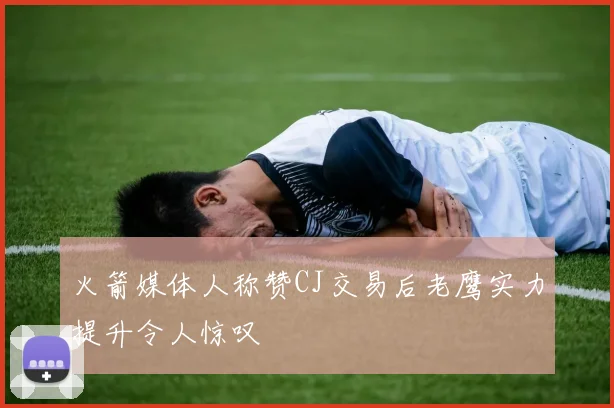 火箭媒体人称赞CJ交易后老鹰实力提升令人惊叹