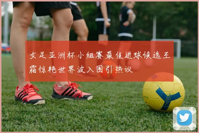 女足亚洲杯小组赛最佳进球候选王霜惊艳世界波入围引热议