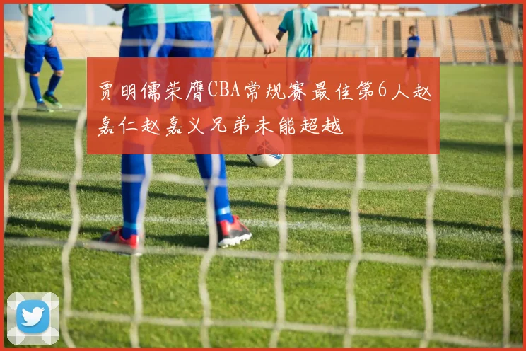 贾明儒荣膺CBA常规赛最佳第6人赵嘉仁赵嘉义兄弟未能超越