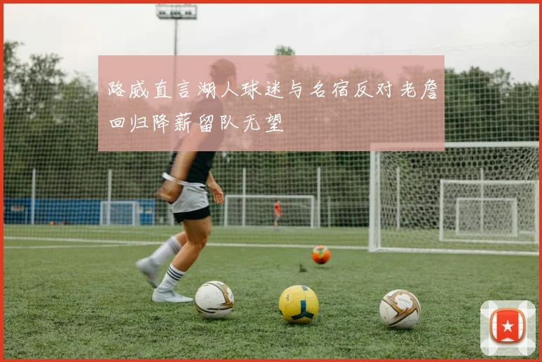 路威直言湖人球迷与名宿反对老詹回归降薪留队无望