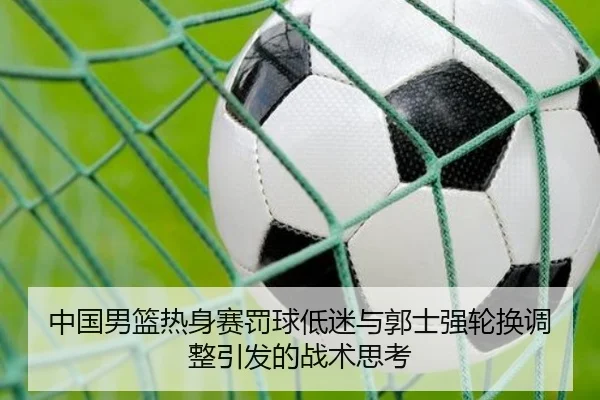 中国男篮热身赛罚球低迷与郭士强轮换调整引发的战术思考 | tianbo.comapp