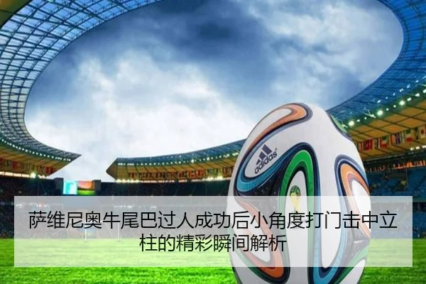 萨维尼奥牛尾巴过人成功后小角度打门击中立柱的精彩瞬间解析 - tianbo.comapp