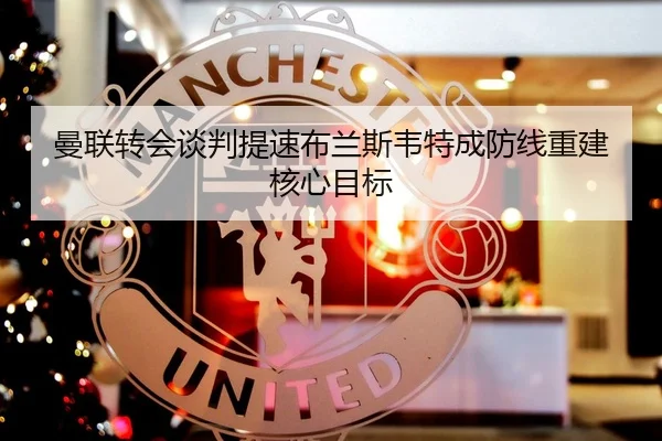 曼联转会谈判提速布兰斯韦特成防线重建核心目标（tianbo.comapp）