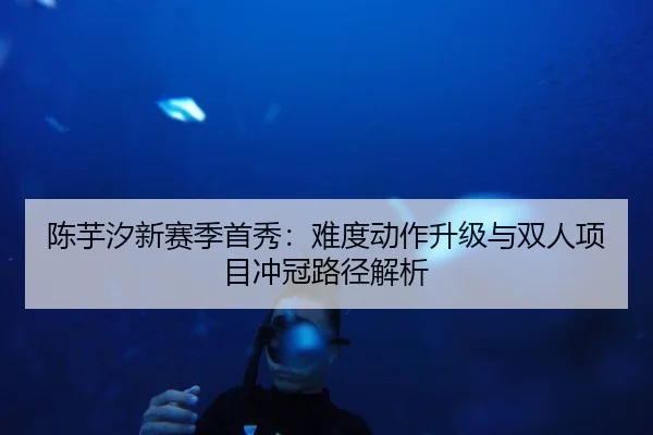 陈芋汐新赛季首秀：难度动作升级与双人项目冲冠路径解析 - tianbo.comapp