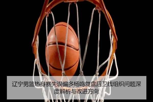 辽宁男篮热身赛失误偏多杨鸣复盘后卫线组织问题深度解析与改进方向 | tianbo.comapp